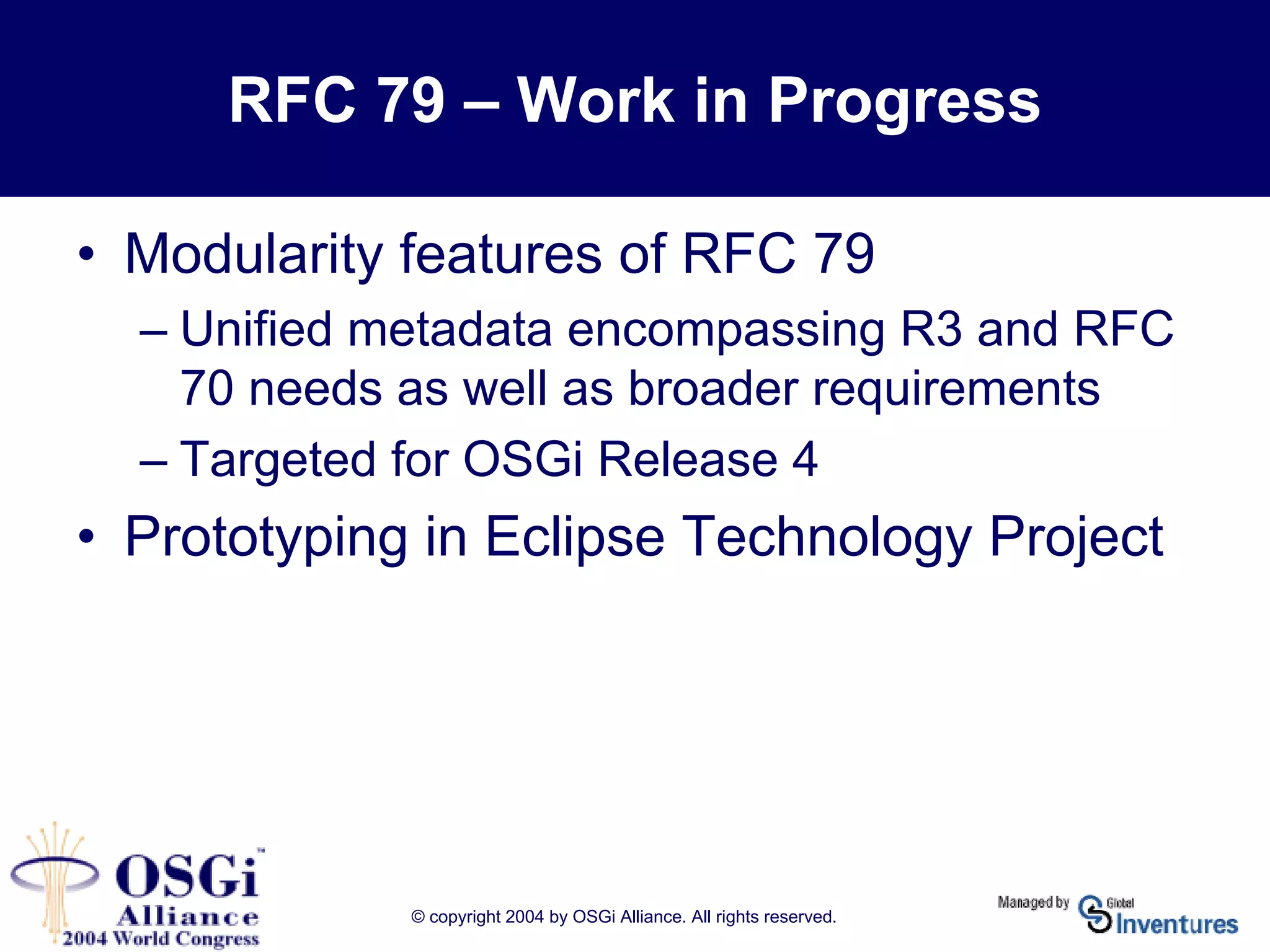 © copyright 2004 by OSGi Alliance. All rights reserved.
RFC 79 – Work in Progress
• Modularity features of RFC 79
– Unified metadata encompassing R3 and RFC
70 needs as well as broader requirements
– Targeted for OSGi Release 4
• Prototyping in Eclipse Technology Project
 
