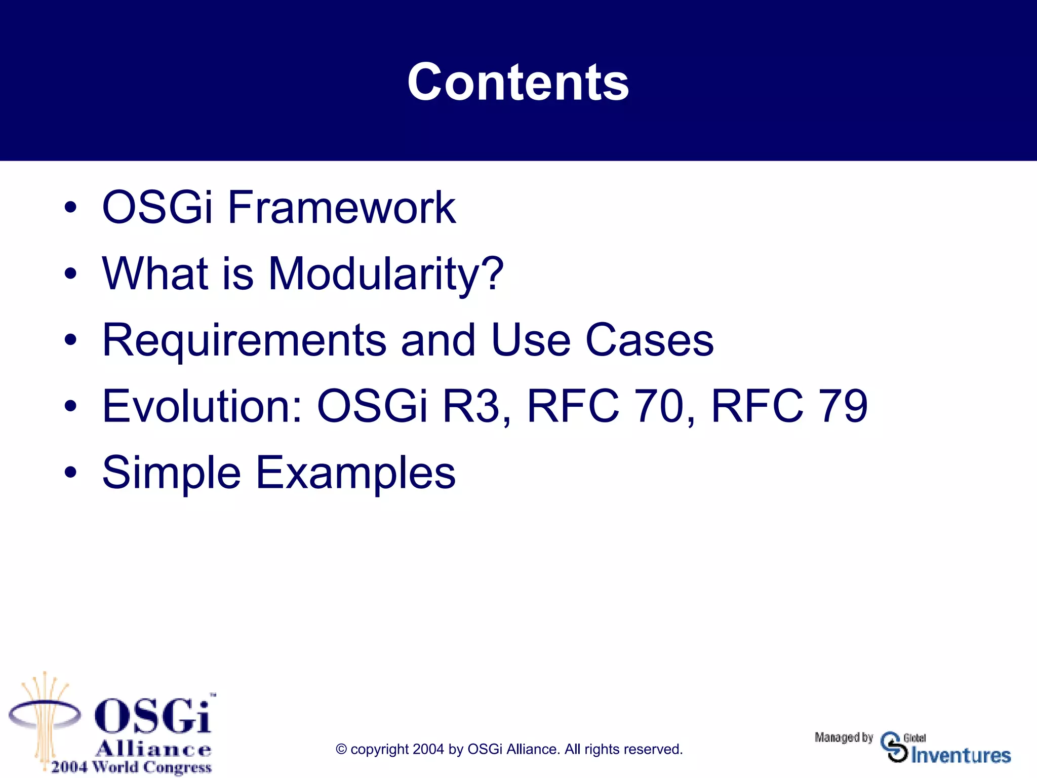 © copyright 2004 by OSGi Alliance. All rights reserved.
Contents
• OSGi Framework
• What is Modularity?
• Requirements and Use Cases
• Evolution: OSGi R3, RFC 70, RFC 79
• Simple Examples
 