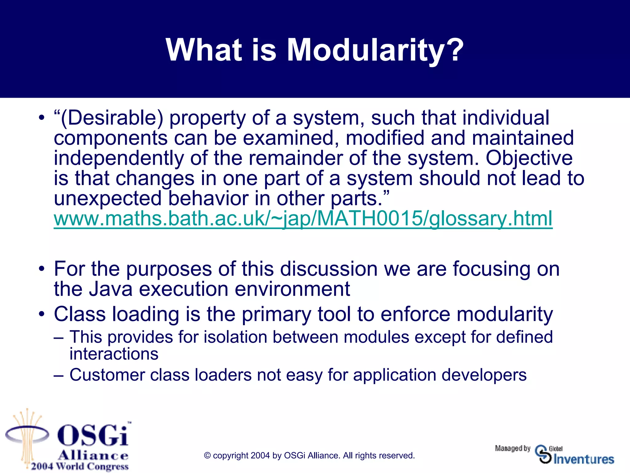 © copyright 2004 by OSGi Alliance. All rights reserved.
What is Modularity?
• “(Desirable) property of a system, such that individual
components can be examined, modified and maintained
independently of the remainder of the system. Objective
is that changes in one part of a system should not lead to
unexpected behavior in other parts.”
www.maths.bath.ac.uk/~jap/MATH0015/glossary.html
• For the purposes of this discussion we are focusing on
the Java execution environment
• Class loading is the primary tool to enforce modularity
– This provides for isolation between modules except for defined
interactions
– Customer class loaders not easy for application developers
 