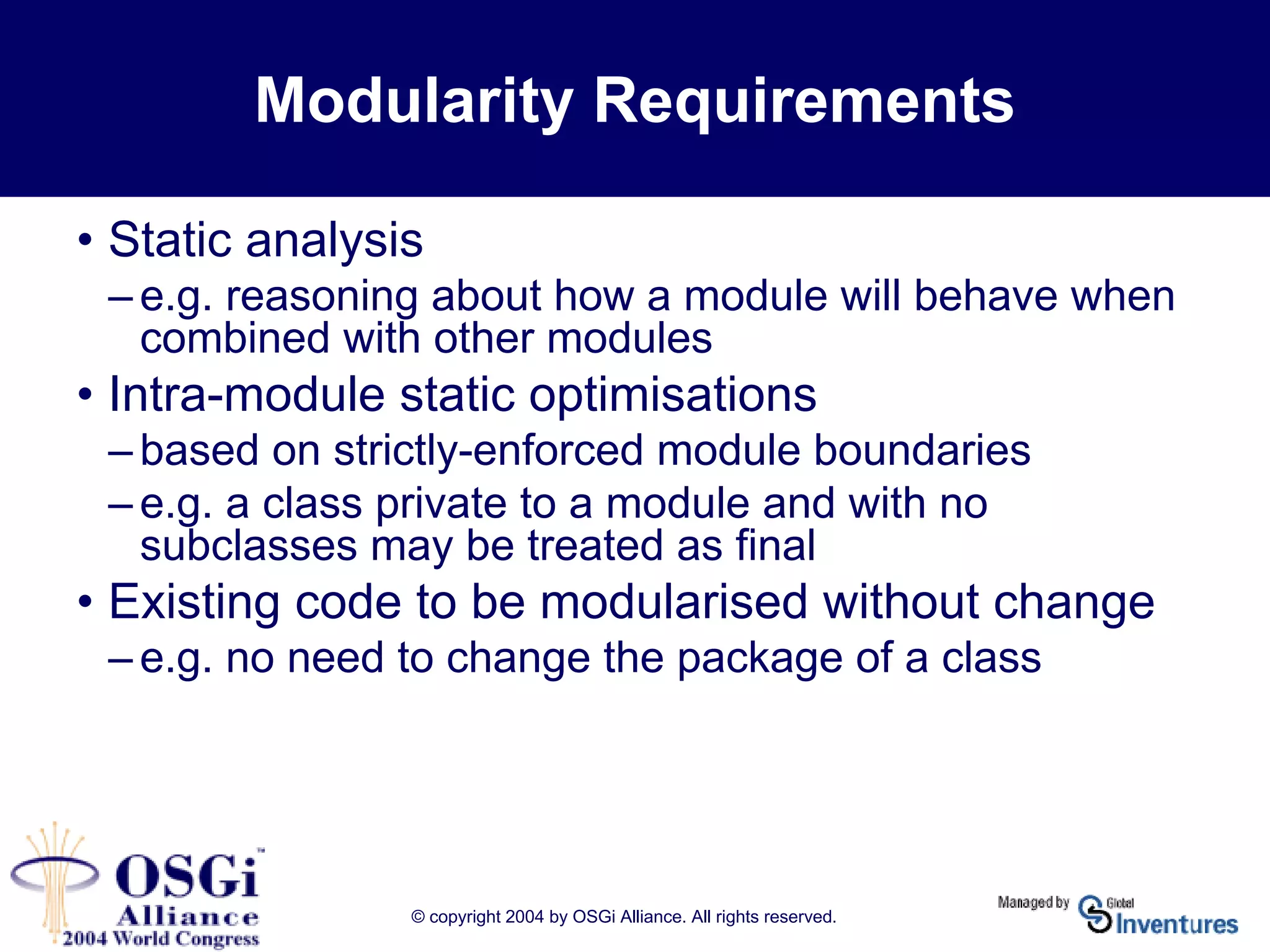 © copyright 2004 by OSGi Alliance. All rights reserved.
Modularity Requirements
• Static analysis
– e.g. reasoning about how a module will behave when
combined with other modules
• Intra-module static optimisations
– based on strictly-enforced module boundaries
– e.g. a class private to a module and with no
subclasses may be treated as final
• Existing code to be modularised without change
– e.g. no need to change the package of a class
 