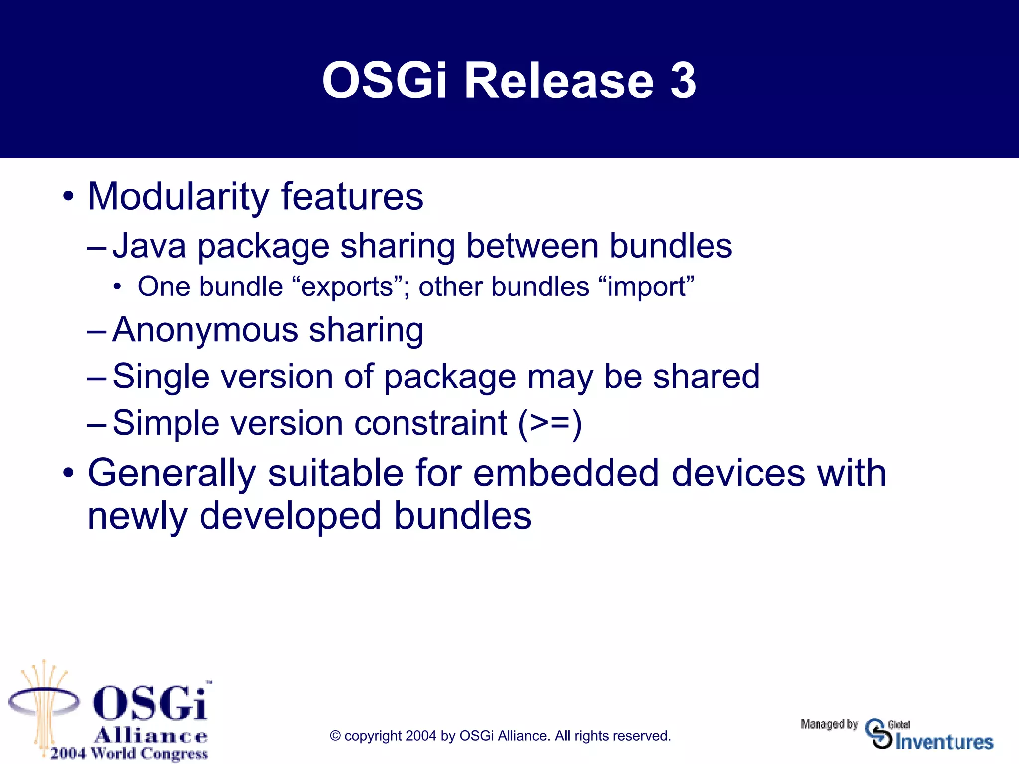 © copyright 2004 by OSGi Alliance. All rights reserved.
OSGi Release 3
• Modularity features
– Java package sharing between bundles
• One bundle “exports”; other bundles “import”
– Anonymous sharing
– Single version of package may be shared
– Simple version constraint (>=)
• Generally suitable for embedded devices with
newly developed bundles
 