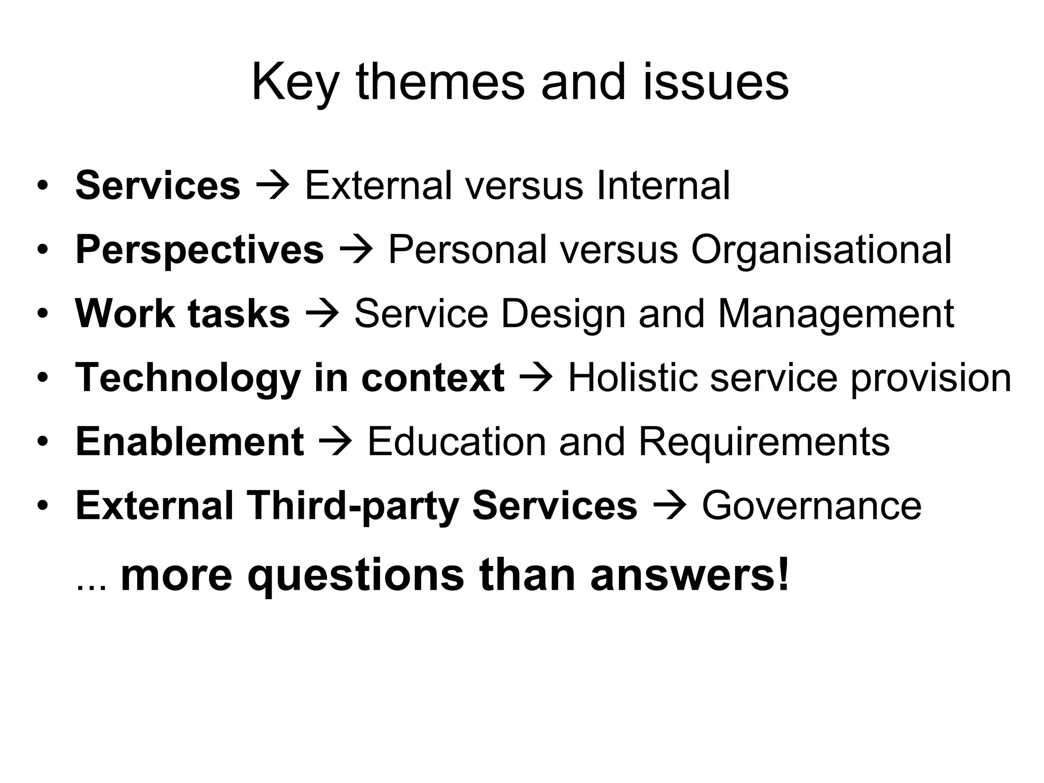 Key themes and issues Services     External versus Internal Perspectives     Personal versus Organisational Work tasks    Service Design and Management Technology in context    Holistic service provision Enablement     Education and Requirements External Third-party Services    Governance ...  more questions than answers! 