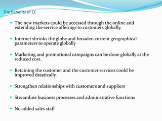 The Benefits of EC
 The new markets could be accessed through the online and

extending the service offerings to customers globally.

 Internet shrinks the globe and broaden current geographical

parameters to operate globally

 Marketing and promotional campaigns can be done globally at the

reduced cost.

 Retaining the customer and the customer services could be

improved drastically.

 Strengthen relationships with customers and suppliers
 Streamline business processes and administrative functions

 No added sales staff

 