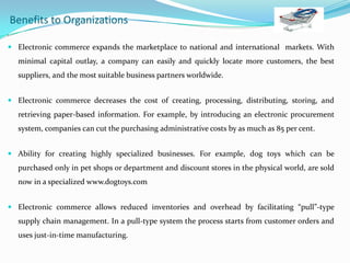 Benefits to Organizations
•

 Electronic commerce expands the marketplace to national and international markets. With

minimal capital outlay, a company can easily and quickly locate more customers, the best
suppliers, and the most suitable business partners worldwide.
 Electronic commerce decreases the cost of creating, processing, distributing, storing, and

retrieving paper-based information. For example, by introducing an electronic procurement
system, companies can cut the purchasing administrative costs by as much as 85 per cent.
 Ability for creating highly specialized businesses. For example, dog toys which can be

purchased only in pet shops or department and discount stores in the physical world, are sold
now in a specialized www.dogtoys.com
 Electronic commerce allows reduced inventories and overhead by facilitating “pull”-type

supply chain management. In a pull-type system the process starts from customer orders and
uses just-in-time manufacturing.

 