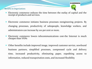 Benefits to Organizations

 Electronic commerce reduces the time between the outlay of capital and the
receipt of products and services.
 Electronic commerce initiates business processes reengineering projects. By

changing processes, productivity of salespeople, knowledge workers, and
administrators can increase by 100 per cent or more.
 Electronic commerce lowers telecommunications cost-the Internet is much
cheaper than VANs
 Other benefits include improved image, improved customer service, newfound

business partners, simplified processes, compressed cycle and delivery

time, increased productivity, eliminating paper, expediting access to
information, reduced transportation costs, and increased flexibility

 
