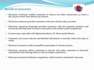 Benefits to Consumers
 Electronic commerce enables customers to shop or do other transactions 24 hours a
day, all year round, from almost any location.
 Electronic commerce provides customers with more choices; they can select.

 Electronic commerce frequently provides customers with less expensive products and
services by allowing them to shop in many places and conduct quick comparisons.
 In some cases, especially with digitized products, EC allows quick delivery.
 Customers can receive relevant and detailed information in seconds, rather than days or
weeks.
 Electronic commerce makes it possible to participate in virtual auctions.
 Electronic commerce allows customers to interact with other customers in electronic
communities and exchange ideas as well as compare experiences.
 Electronic commerce facilitates competition, which results in substantial discounts

 