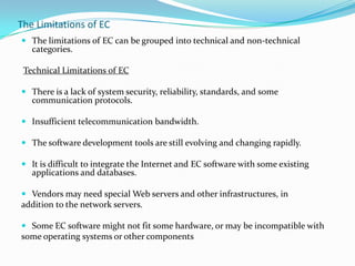 The Limitations of EC
 The limitations of EC can be grouped into technical and non-technical
categories.

Technical Limitations of EC
 There is a lack of system security, reliability, standards, and some
communication protocols.
 Insufficient telecommunication bandwidth.
 The software development tools are still evolving and changing rapidly.
 It is difficult to integrate the Internet and EC software with some existing
applications and databases.
 Vendors may need special Web servers and other infrastructures, in
addition to the network servers.
 Some EC software might not fit some hardware, or may be incompatible with
some operating systems or other components

 