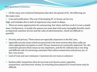 Non-technical Limitations
 Of the many non-technical limitations that slow the spread of EC, the following are

the major ones.
 Cost and justification: The cost of developing EC in-house can be very
high, and mistakes due to lack of experience may result in delays.
 There are many opportunities for outsourcing, but where and how to do it is not a simple
issue. Furthermore, to justify the system one must deal with some intangible benefits (such
as improved customer service and the value of advertisement), which are difficult to
quantify.
 Security and privacy: These issues are especially important in the B2C area,
 especially security issues which are perceived to be more serious than they really are
when appropriate encryption is used. Privacy measures are constantly improved. Yet, the
customers perceive these issues as very important, and the EC industry has a very long
and difficult task of convincing customers that online transactions and privacy are, in
fact, very secure.
 Lack of trust and user resistance: Customers do not trust an unknown
 faceless seller (sometimes they do not trust even known ones), paperless
transactions, and electronic money. So switching from physical to virtual stores may be
difficult.

 