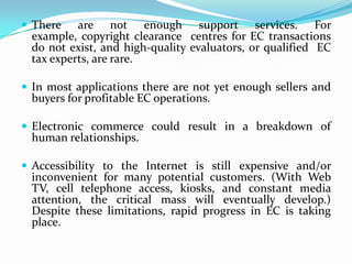  There

are not enough support services. For
example, copyright clearance centres for EC transactions
do not exist, and high-quality evaluators, or qualified EC
tax experts, are rare.

 In most applications there are not yet enough sellers and

buyers for profitable EC operations.

 Electronic commerce could result in a breakdown of

human relationships.

 Accessibility to the Internet is still expensive and/or

inconvenient for many potential customers. (With Web
TV, cell telephone access, kiosks, and constant media
attention, the critical mass will eventually develop.)
Despite these limitations, rapid progress in EC is taking
place.

 
