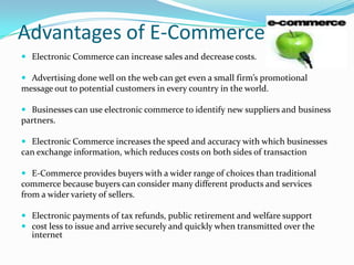 Advantages of E-Commerce
 Electronic Commerce can increase sales and decrease costs.
 Advertising done well on the web can get even a small firm’s promotional
message out to potential customers in every country in the world.
 Businesses can use electronic commerce to identify new suppliers and business
partners.
 Electronic Commerce increases the speed and accuracy with which businesses
can exchange information, which reduces costs on both sides of transaction
 E-Commerce provides buyers with a wider range of choices than traditional
commerce because buyers can consider many different products and services
from a wider variety of sellers.

 Electronic payments of tax refunds, public retirement and welfare support
 cost less to issue and arrive securely and quickly when transmitted over the
internet

 