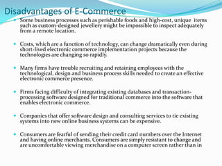 Disadvantages of E-Commerce
 Some business processes such as perishable foods and high-cost, unique items
such as custom-designed jewellery might be impossible to inspect adequately

from a remote location.

 Costs, which are a function of technology, can change dramatically even during
short-lived electronic commerce implementation projects because the
technologies are changing so rapidly.
 Many firms have trouble recruiting and retaining employees with the
technological, design and business process skills needed to create an effective
electronic commerce presence.
 Firms facing difficulty of integrating existing databases and transactionprocessing software designed for traditional commerce into the software that
enables electronic commerce.
 Companies that offer software design and consulting services to tie existing
systems into new online business systems can be expensive.
 Consumers are fearful of sending their credit card numbers over the Internet
and having online merchants. Consumers are simply resistant to change and

are uncomfortable viewing merchandise on a computer screen rather than in

 