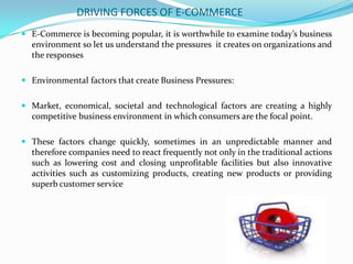 DRIVING FORCES OF E-COMMERCE
 E-Commerce is becoming popular, it is worthwhile to examine today’s business
environment so let us understand the pressures it creates on organizations and

the responses
 Environmental factors that create Business Pressures:
 Market, economical, societal and technological factors are creating a highly
competitive business environment in which consumers are the focal point.
 These factors change quickly, sometimes in an unpredictable manner and
therefore companies need to react frequently not only in the traditional actions
such as lowering cost and closing unprofitable facilities but also innovative

activities such as customizing products, creating new products or providing
superb customer service

 