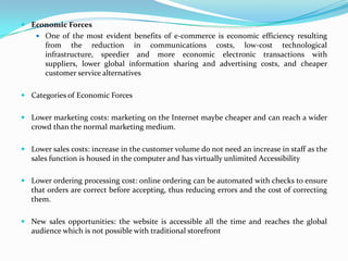  Economic Forces
 One of the most evident benefits of e-commerce is economic efficiency resulting

from the reduction in communications costs, low-cost technological
infrastructure, speedier and more economic electronic transactions with
suppliers, lower global information sharing and advertising costs, and cheaper
customer service alternatives
 Categories of Economic Forces
 Lower marketing costs: marketing on the Internet maybe cheaper and can reach a wider
crowd than the normal marketing medium.
 Lower sales costs: increase in the customer volume do not need an increase in staff as the
sales function is housed in the computer and has virtually unlimited Accessibility
 Lower ordering processing cost: online ordering can be automated with checks to ensure
that orders are correct before accepting, thus reducing errors and the cost of correcting
them.
 New sales opportunities: the website is accessible all the time and reaches the global
audience which is not possible with traditional storefront

 