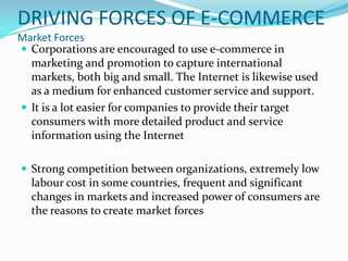 DRIVING FORCES OF E-COMMERCE
Market Forces
 Corporations are encouraged to use e-commerce in
marketing and promotion to capture international
markets, both big and small. The Internet is likewise used
as a medium for enhanced customer service and support.
 It is a lot easier for companies to provide their target
consumers with more detailed product and service
information using the Internet
 Strong competition between organizations, extremely low

labour cost in some countries, frequent and significant
changes in markets and increased power of consumers are
the reasons to create market forces

 