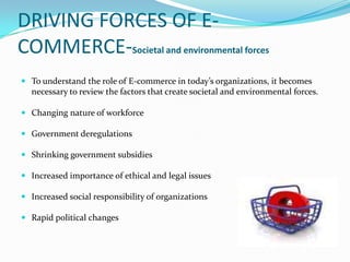 DRIVING FORCES OF ECOMMERCE-Societal and environmental forces
 To understand the role of E-commerce in today’s organizations, it becomes

necessary to review the factors that create societal and environmental forces.
 Changing nature of workforce
 Government deregulations
 Shrinking government subsidies
 Increased importance of ethical and legal issues
 Increased social responsibility of organizations
 Rapid political changes

 