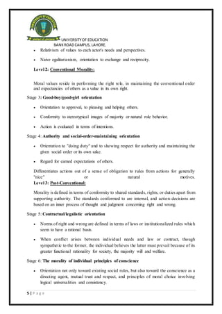UNIVERSITYOF EDUCATION
BANKROADCAMPUS, LAHORE.
5 | P a g e
 Relativism of values to each actor's needs and perspectives.
 Naive egalitarianism, orientation to exchange and reciprocity.
Level 2: Conventional Morality:
Moral values reside in performing the right role, in maintaining the conventional order
and expectancies of others as a value in its own right.
Stage 3: Good-boy/good-girl orientation
 Orientation to approval, to pleasing and helping others.
 Conformity to stereotypical images of majority or natural role behavior.
 Action is evaluated in terms of intentions.
Stage 4: Authority and social-order-maintaining orientation
 Orientation to "doing duty" and to showing respect for authority and maintaining the
given social order or its own sake.
 Regard for earned expectations of others.
Differentiates actions out of a sense of obligation to rules from actions for generally
"nice" or natural motives.
Level 3: Post-Conventional:
Morality is defined in terms of conformity to shared standards, rights, or duties apart from
supporting authority. The standards conformed to are internal, and action-decisions are
based on an inner process of thought and judgment concerning right and wrong.
Stage 5: Contractual/legalistic orientation
 Norms of right and wrong are defined in terms of laws or institutionalized rules which
seem to have a rational basis.
 When conflict arises between individual needs and law or contract, though
sympathetic to the former, the individual believes the latter must prevail because of its
greater functional rationality for society, the majority will and welfare.
Stage 6: The morality of individual principles of conscience
 Orientation not only toward existing social rules, but also toward the conscience as a
directing agent, mutual trust and respect, and principles of moral choice involving
logical universalities and consistency.
 