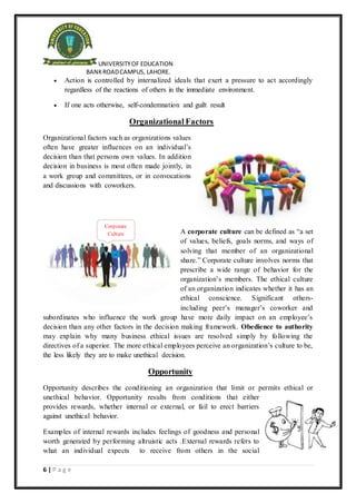 UNIVERSITYOF EDUCATION
BANKROADCAMPUS, LAHORE.
6 | P a g e
Corporate
Culture
 Action is controlled by internalized ideals that exert a pressure to act accordingly
regardless of the reactions of others in the immediate environment.
 If one acts otherwise, self-condemnation and guilt result
Organizational Factors
Organizational factors such as organizations values
often have greater influences on an individual’s
decision than that persons own values. In addition
decision in business is most often made jointly, in
a work group and committees, or in convocations
and discussions with coworkers.
A corporate culture can be defined as “a set
of values, beliefs, goals norms, and ways of
solving that member of an organizational
share.” Corporate culture involves norms that
prescribe a wide range of behavior for the
organization’s members. The ethical culture
of an organization indicates whether it has an
ethical conscience. Significant others-
including peer’s manager’s coworker and
subordinates who influence the work group have more daily impact on an employee’s
decision than any other factors in the decision making framework. Obedience to authority
may explain why many business ethical issues are resolved simply by following the
directives of a superior. The more ethical employees perceive an organization’s culture to be,
the less likely they are to make unethical decision.
Opportunity
Opportunity describes the conditioning an organization that limit or permits ethical or
unethical behavior. Opportunity results from conditions that either
provides rewards, whether internal or external, or fail to erect barriers
against unethical behavior.
Examples of internal rewards includes feelings of goodness and personal
worth generated by performing altruistic acts .External rewards refers to
what an individual expects to receive from others in the social
 