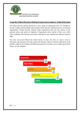 UNIVERSITYOF EDUCATION
BANKROADCAMPUS, LAHORE.
8 | P a g e
Using the Ethical DecisionMaking Framework to improve Ethical Decision
The ethical decision making framework is not a guide for making decision. It is intended to
provide insights and knowledge about typical ethical decision making processes in business
organizations. Ethical decision making within organization does not rely strictly on the
personal values and morals of employees. Organizations have culture of their own, which
when combined with corporate governance mechanisms may significantly influence business
ethics.
The more novel and difficult the ethical choice we face, the more we need to rely on
discussion and dialogue with others about the dilemma. Only by careful exploration of the
problem, aided by the insights and different perspectives of others, can we make good ethical
choices in such situations.
 