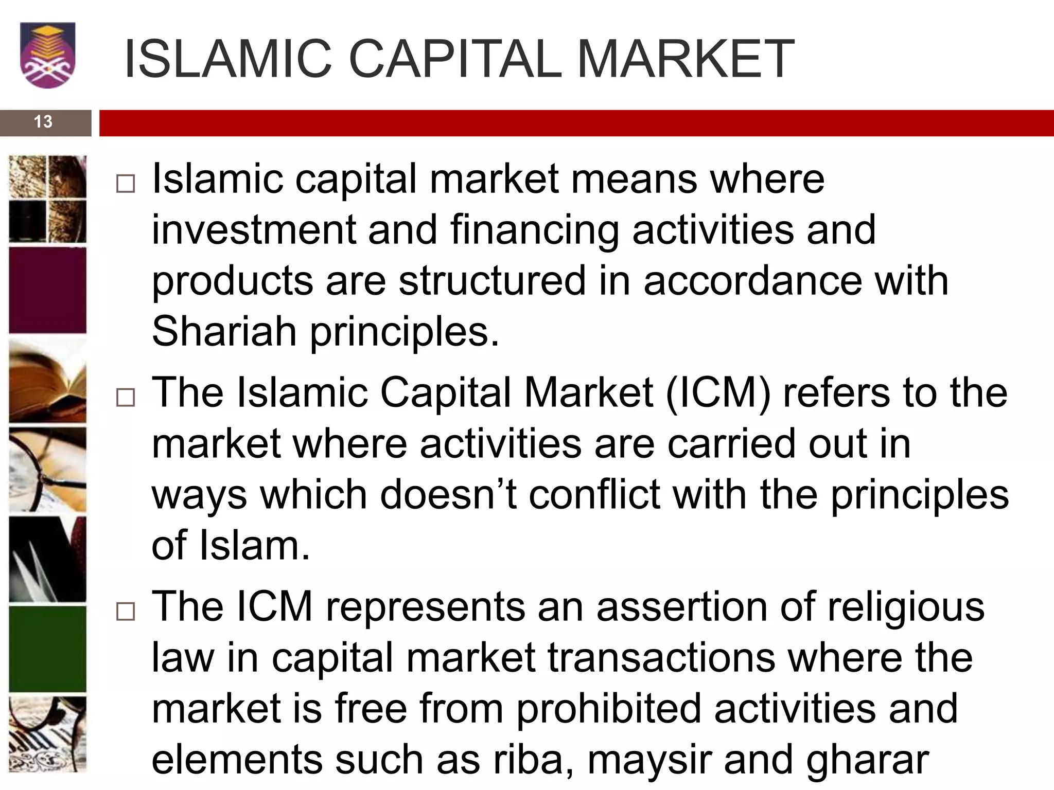 ISLAMIC CAPITAL MARKET
 Islamic capital market means where
investment and financing activities and
products are structured in accordance with
Shariah principles.
 The Islamic Capital Market (ICM) refers to the
market where activities are carried out in
ways which doesn’t conflict with the principles
of Islam.
 The ICM represents an assertion of religious
law in capital market transactions where the
market is free from prohibited activities and
elements such as riba, maysir and gharar
13
 