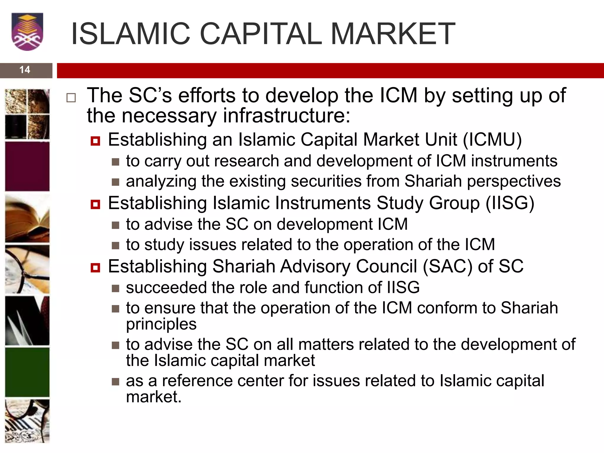14
ISLAMIC CAPITAL MARKET
 The SC’s efforts to develop the ICM by setting up of
the necessary infrastructure:
 Establishing an Islamic Capital Market Unit (ICMU)
 to carry out research and development of ICM instruments
 analyzing the existing securities from Shariah perspectives
 Establishing Islamic Instruments Study Group (IISG)
 to advise the SC on development ICM
 to study issues related to the operation of the ICM
 Establishing Shariah Advisory Council (SAC) of SC
 succeeded the role and function of IISG
 to ensure that the operation of the ICM conform to Shariah
principles
 to advise the SC on all matters related to the development of
the Islamic capital market
 as a reference center for issues related to Islamic capital
market.
 