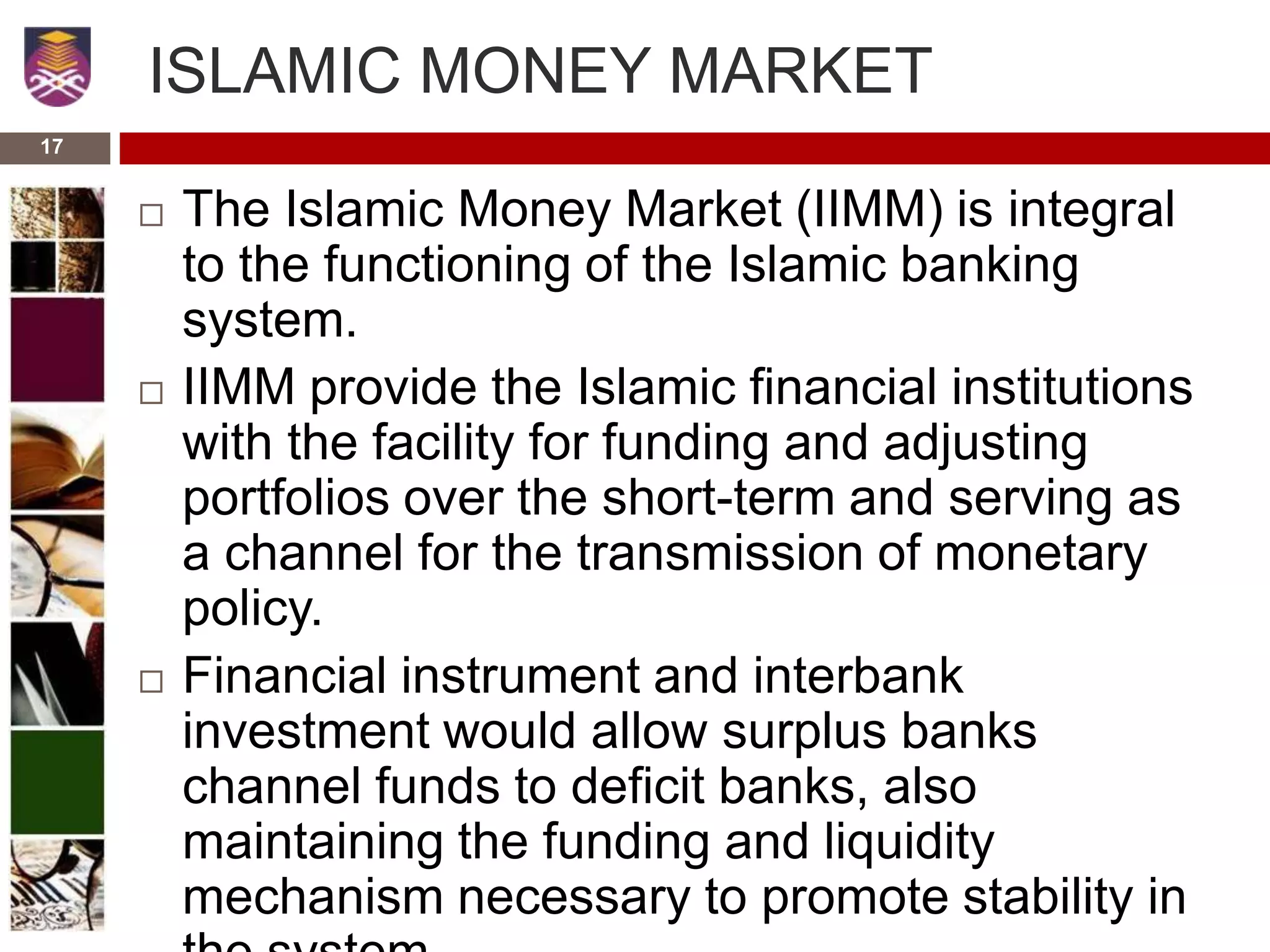 ISLAMIC MONEY MARKET
 The Islamic Money Market (IIMM) is integral
to the functioning of the Islamic banking
system.
 IIMM provide the Islamic financial institutions
with the facility for funding and adjusting
portfolios over the short-term and serving as
a channel for the transmission of monetary
policy.
 Financial instrument and interbank
investment would allow surplus banks
channel funds to deficit banks, also
maintaining the funding and liquidity
mechanism necessary to promote stability in
17
 