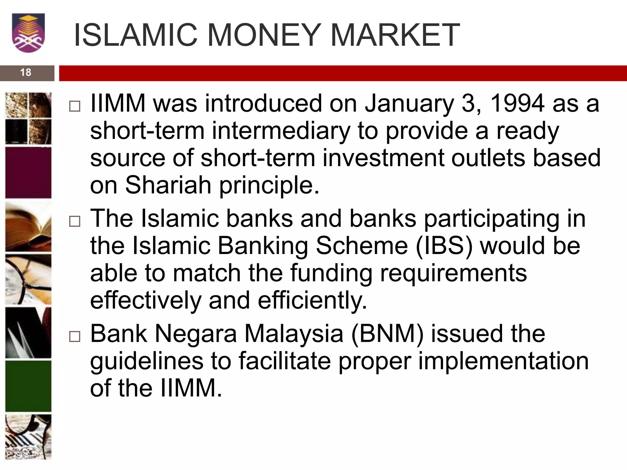 ISLAMIC MONEY MARKET
 IIMM was introduced on January 3, 1994 as a
short-term intermediary to provide a ready
source of short-term investment outlets based
on Shariah principle.
 The Islamic banks and banks participating in
the Islamic Banking Scheme (IBS) would be
able to match the funding requirements
effectively and efficiently.
 Bank Negara Malaysia (BNM) issued the
guidelines to facilitate proper implementation
of the IIMM.
18
 