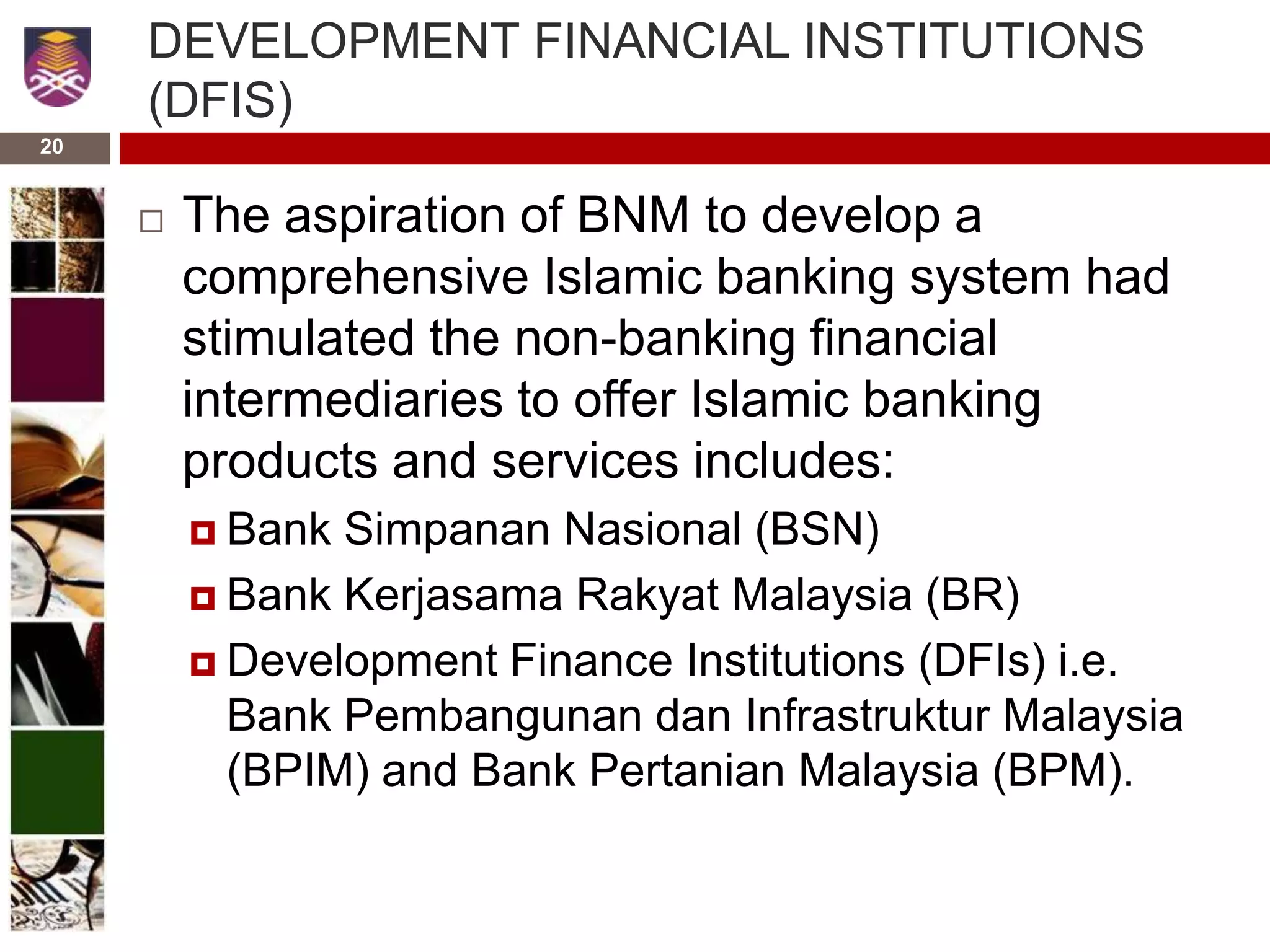 20
DEVELOPMENT FINANCIAL INSTITUTIONS
(DFIS)
 The aspiration of BNM to develop a
comprehensive Islamic banking system had
stimulated the non-banking financial
intermediaries to offer Islamic banking
products and services includes:
 Bank Simpanan Nasional (BSN)
 Bank Kerjasama Rakyat Malaysia (BR)
 Development Finance Institutions (DFIs) i.e.
Bank Pembangunan dan Infrastruktur Malaysia
(BPIM) and Bank Pertanian Malaysia (BPM).
 
