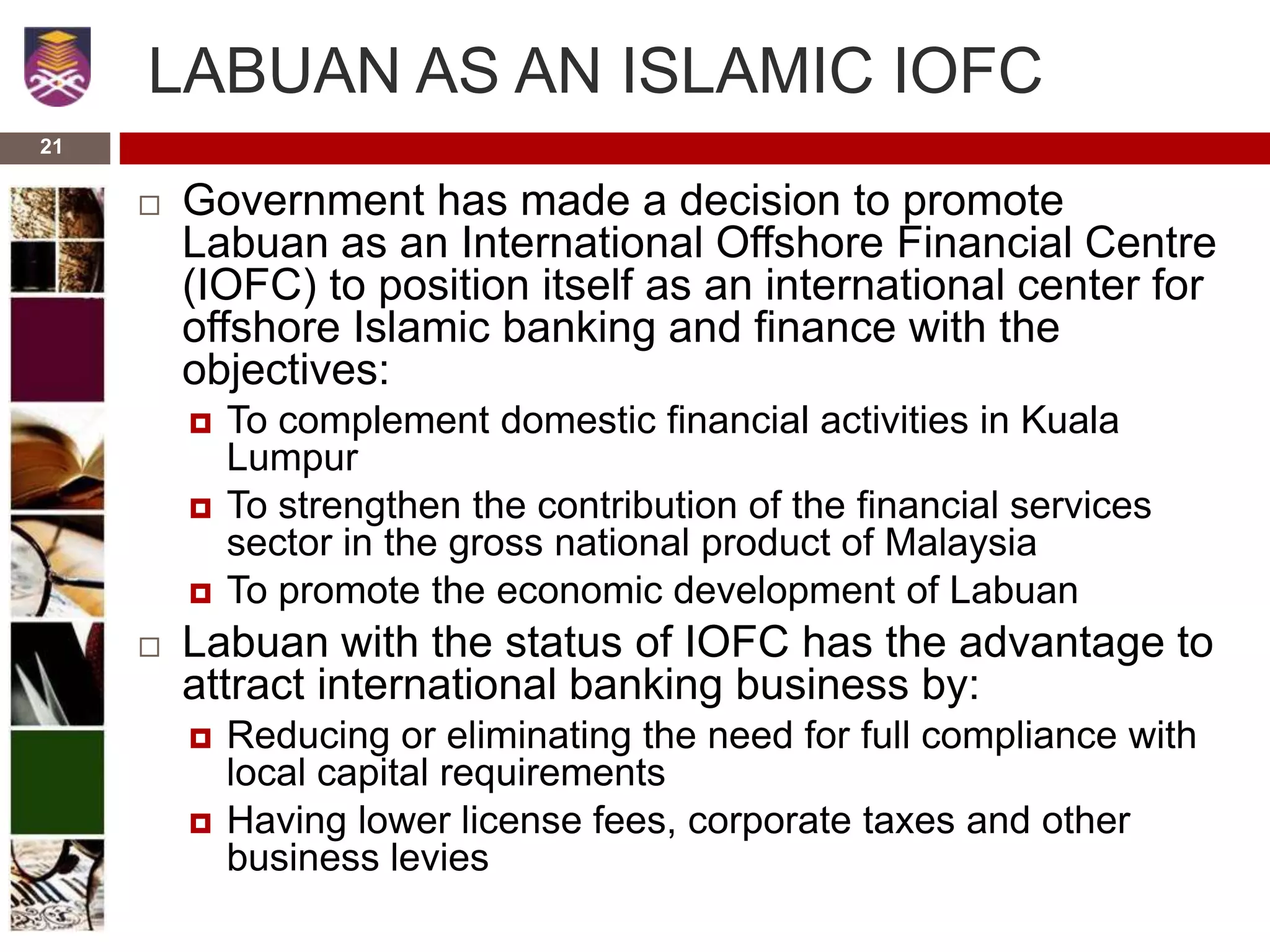 21
LABUAN AS AN ISLAMIC IOFC
 Government has made a decision to promote
Labuan as an International Offshore Financial Centre
(IOFC) to position itself as an international center for
offshore Islamic banking and finance with the
objectives:
 To complement domestic financial activities in Kuala
Lumpur
 To strengthen the contribution of the financial services
sector in the gross national product of Malaysia
 To promote the economic development of Labuan
 Labuan with the status of IOFC has the advantage to
attract international banking business by:
 Reducing or eliminating the need for full compliance with
local capital requirements
 Having lower license fees, corporate taxes and other
business levies
 
