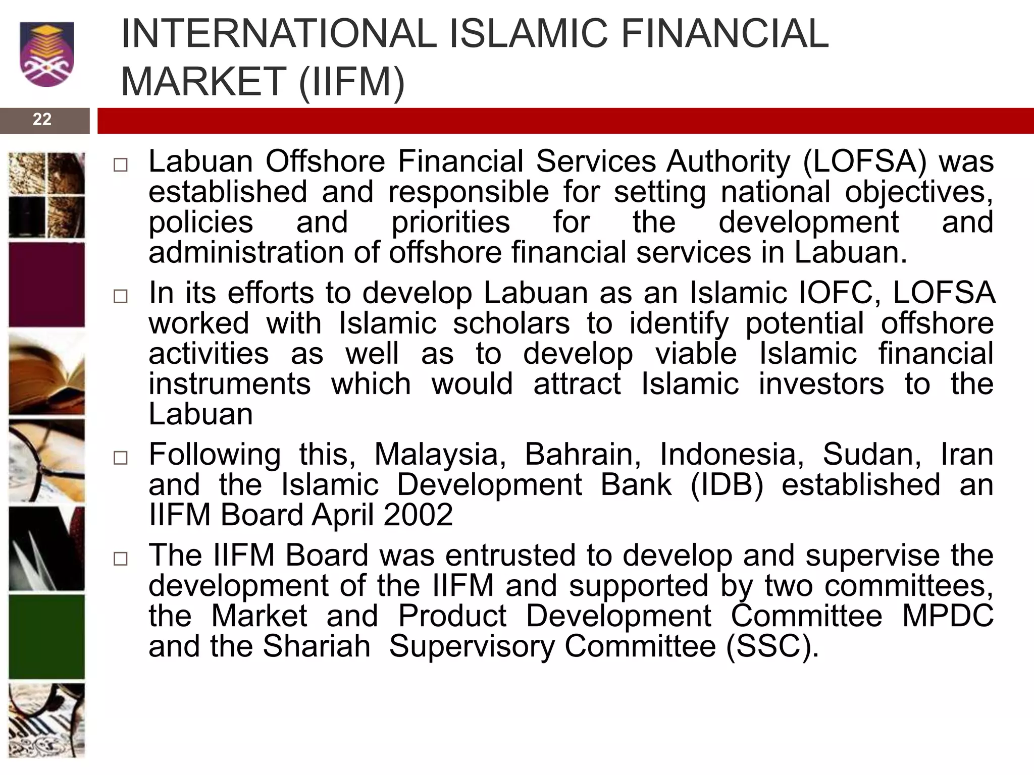 22
INTERNATIONAL ISLAMIC FINANCIAL
MARKET (IIFM)
 Labuan Offshore Financial Services Authority (LOFSA) was
established and responsible for setting national objectives,
policies and priorities for the development and
administration of offshore financial services in Labuan.
 In its efforts to develop Labuan as an Islamic IOFC, LOFSA
worked with Islamic scholars to identify potential offshore
activities as well as to develop viable Islamic financial
instruments which would attract Islamic investors to the
Labuan
 Following this, Malaysia, Bahrain, Indonesia, Sudan, Iran
and the Islamic Development Bank (IDB) established an
IIFM Board April 2002
 The IIFM Board was entrusted to develop and supervise the
development of the IIFM and supported by two committees,
the Market and Product Development Committee MPDC
and the Shariah Supervisory Committee (SSC).
 