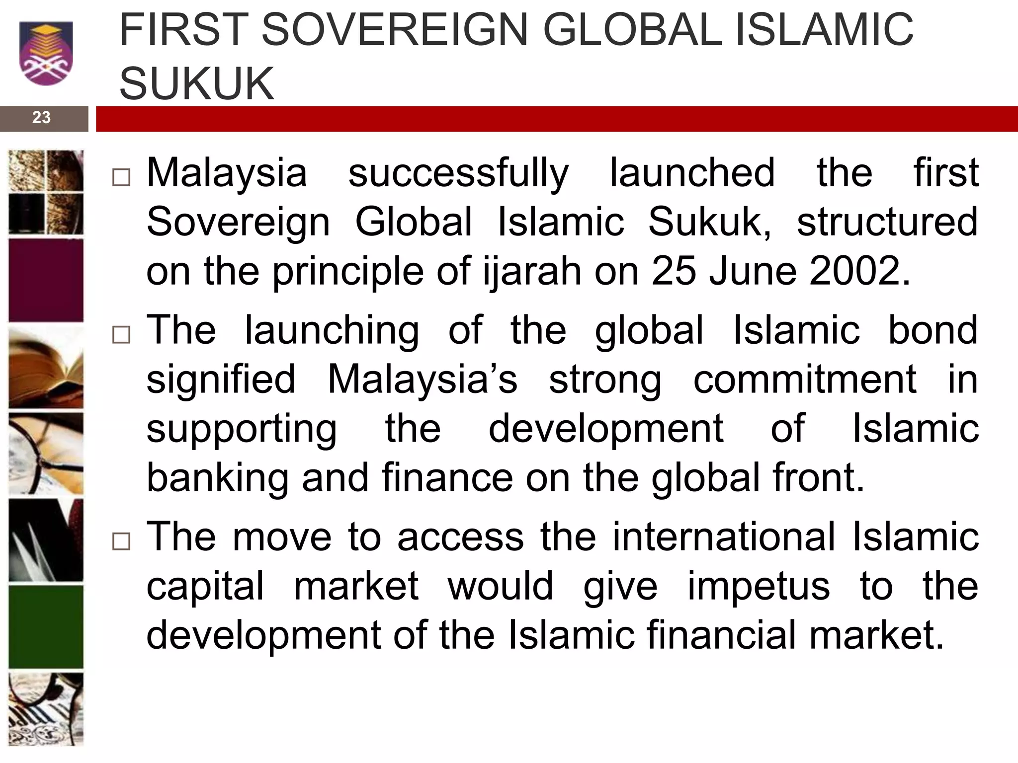 23
FIRST SOVEREIGN GLOBAL ISLAMIC
SUKUK
 Malaysia successfully launched the first
Sovereign Global Islamic Sukuk, structured
on the principle of ijarah on 25 June 2002.
 The launching of the global Islamic bond
signified Malaysia’s strong commitment in
supporting the development of Islamic
banking and finance on the global front.
 The move to access the international Islamic
capital market would give impetus to the
development of the Islamic financial market.
 
