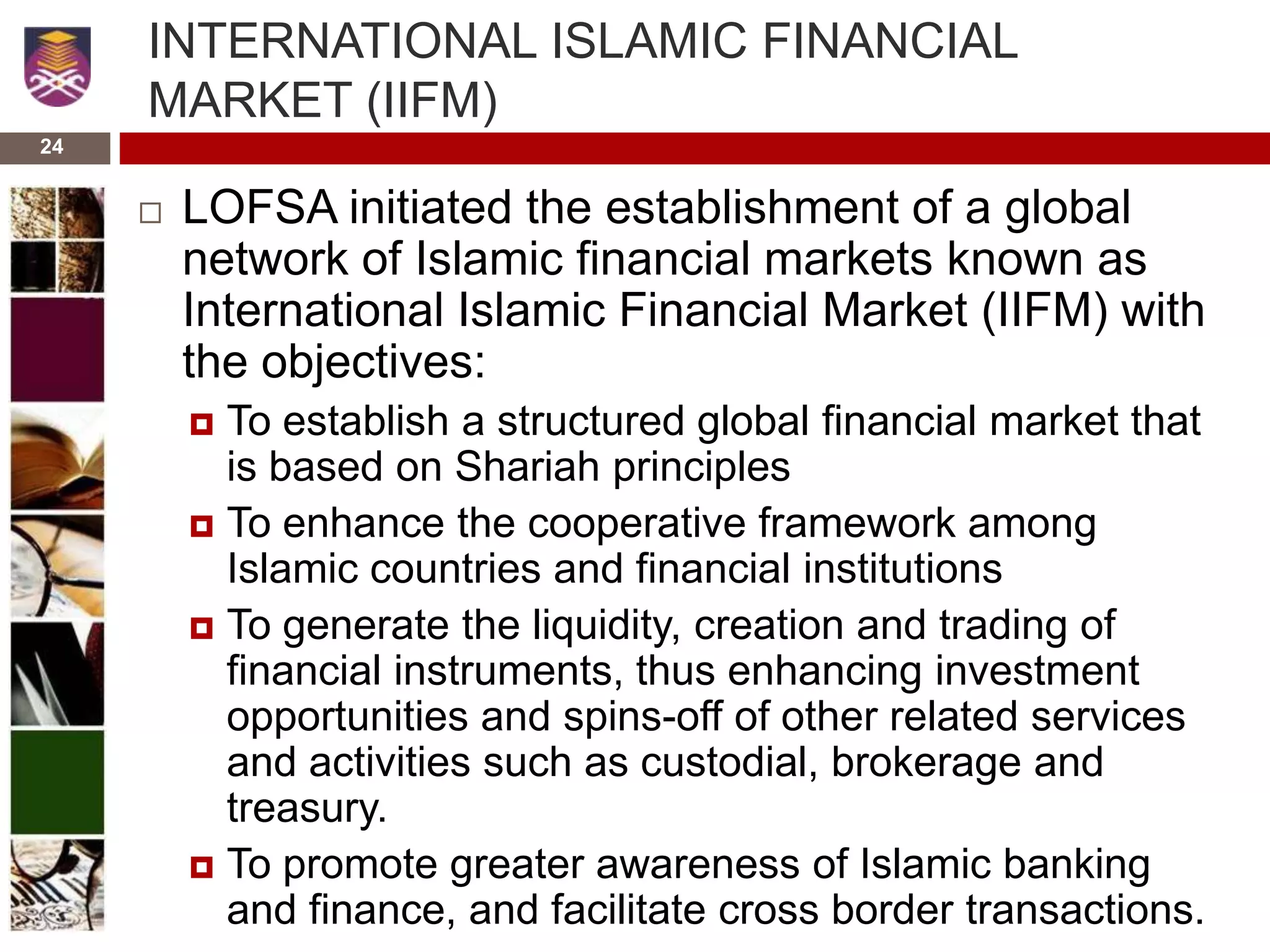 24
INTERNATIONAL ISLAMIC FINANCIAL
MARKET (IIFM)
 LOFSA initiated the establishment of a global
network of Islamic financial markets known as
International Islamic Financial Market (IIFM) with
the objectives:
 To establish a structured global financial market that
is based on Shariah principles
 To enhance the cooperative framework among
Islamic countries and financial institutions
 To generate the liquidity, creation and trading of
financial instruments, thus enhancing investment
opportunities and spins-off of other related services
and activities such as custodial, brokerage and
treasury.
 To promote greater awareness of Islamic banking
and finance, and facilitate cross border transactions.
 