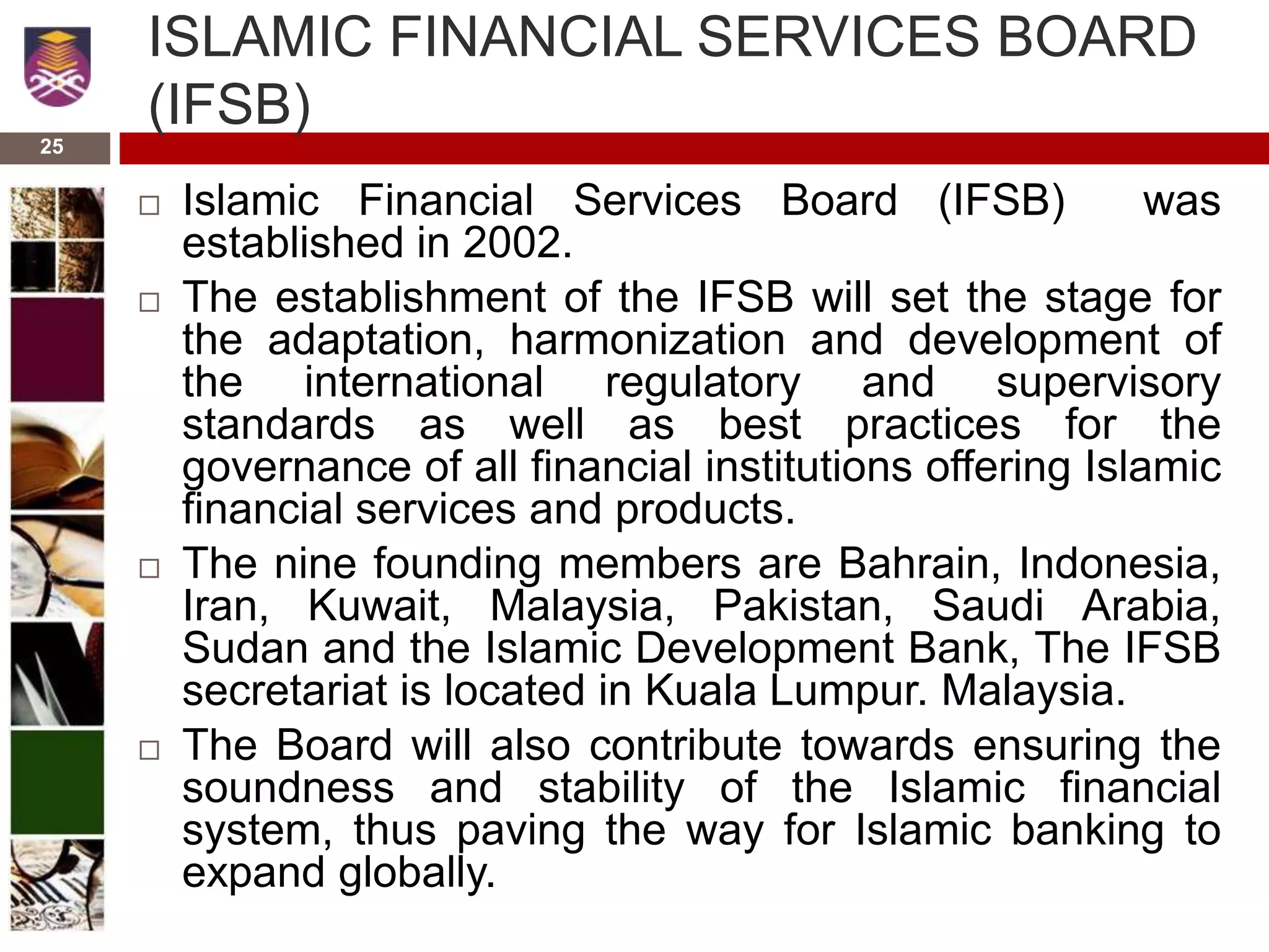25
ISLAMIC FINANCIAL SERVICES BOARD
(IFSB)
 Islamic Financial Services Board (IFSB) was
established in 2002.
 The establishment of the IFSB will set the stage for
the adaptation, harmonization and development of
the international regulatory and supervisory
standards as well as best practices for the
governance of all financial institutions offering Islamic
financial services and products.
 The nine founding members are Bahrain, Indonesia,
Iran, Kuwait, Malaysia, Pakistan, Saudi Arabia,
Sudan and the Islamic Development Bank, The IFSB
secretariat is located in Kuala Lumpur. Malaysia.
 The Board will also contribute towards ensuring the
soundness and stability of the Islamic financial
system, thus paving the way for Islamic banking to
expand globally.
 