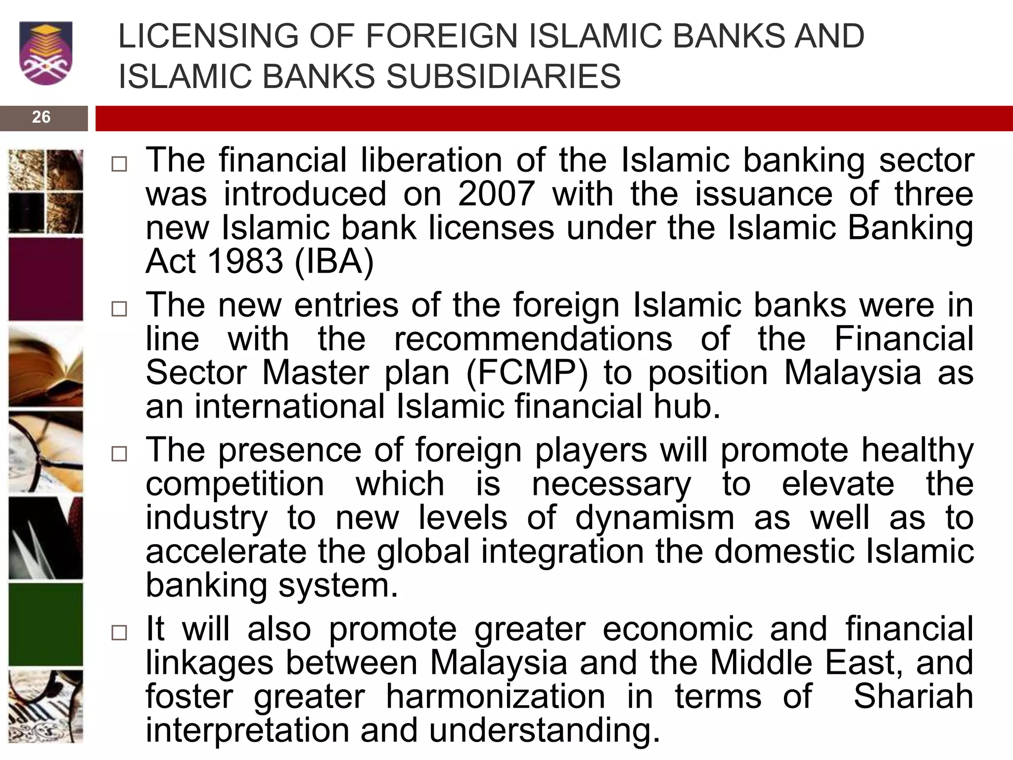 26
LICENSING OF FOREIGN ISLAMIC BANKS AND
ISLAMIC BANKS SUBSIDIARIES
 The financial liberation of the Islamic banking sector
was introduced on 2007 with the issuance of three
new Islamic bank licenses under the Islamic Banking
Act 1983 (IBA)
 The new entries of the foreign Islamic banks were in
line with the recommendations of the Financial
Sector Master plan (FCMP) to position Malaysia as
an international Islamic financial hub.
 The presence of foreign players will promote healthy
competition which is necessary to elevate the
industry to new levels of dynamism as well as to
accelerate the global integration the domestic Islamic
banking system.
 It will also promote greater economic and financial
linkages between Malaysia and the Middle East, and
foster greater harmonization in terms of Shariah
interpretation and understanding.
 