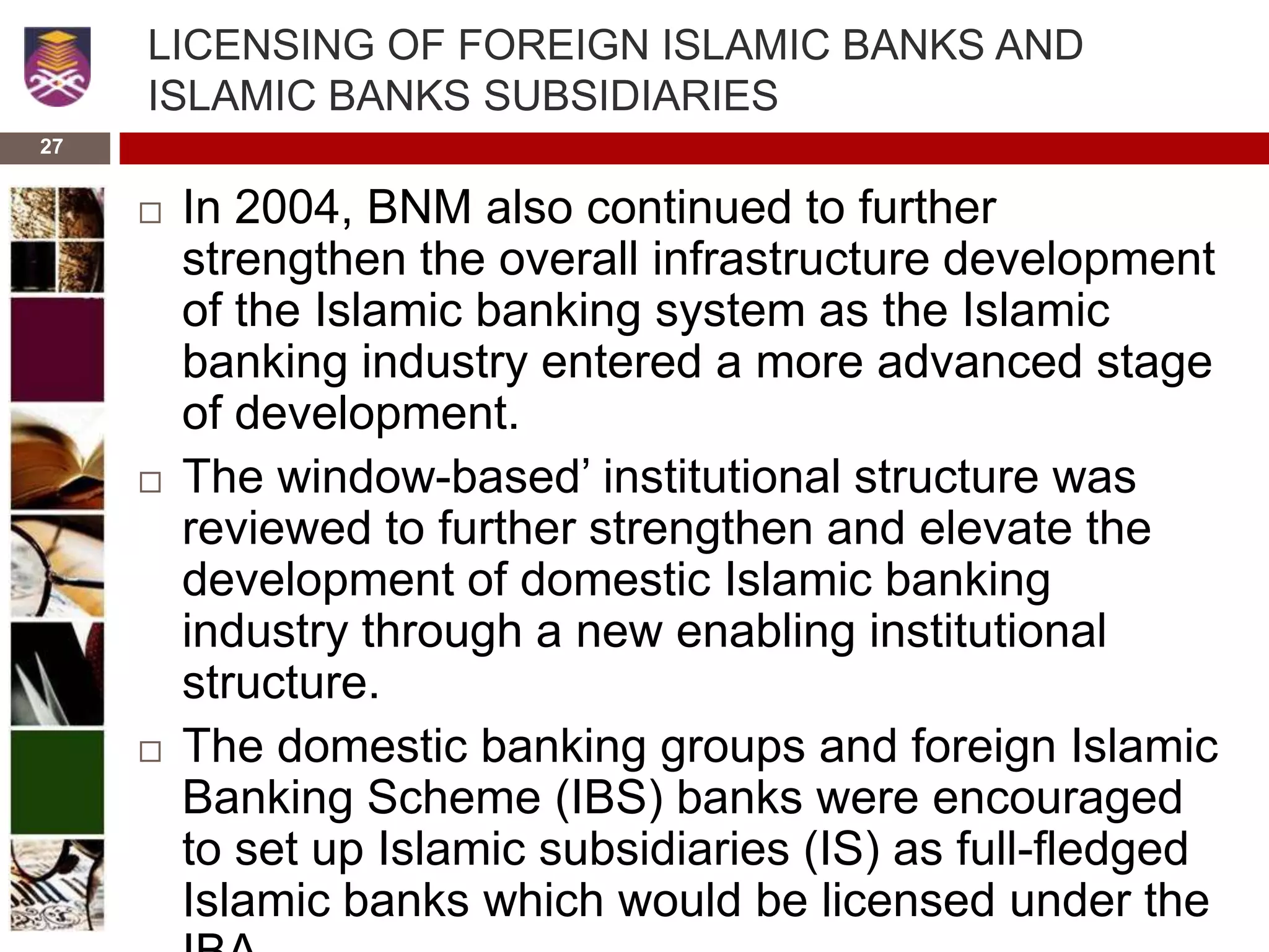 27
LICENSING OF FOREIGN ISLAMIC BANKS AND
ISLAMIC BANKS SUBSIDIARIES
 In 2004, BNM also continued to further
strengthen the overall infrastructure development
of the Islamic banking system as the Islamic
banking industry entered a more advanced stage
of development.
 The window-based’ institutional structure was
reviewed to further strengthen and elevate the
development of domestic Islamic banking
industry through a new enabling institutional
structure.
 The domestic banking groups and foreign Islamic
Banking Scheme (IBS) banks were encouraged
to set up Islamic subsidiaries (IS) as full-fledged
Islamic banks which would be licensed under the
 