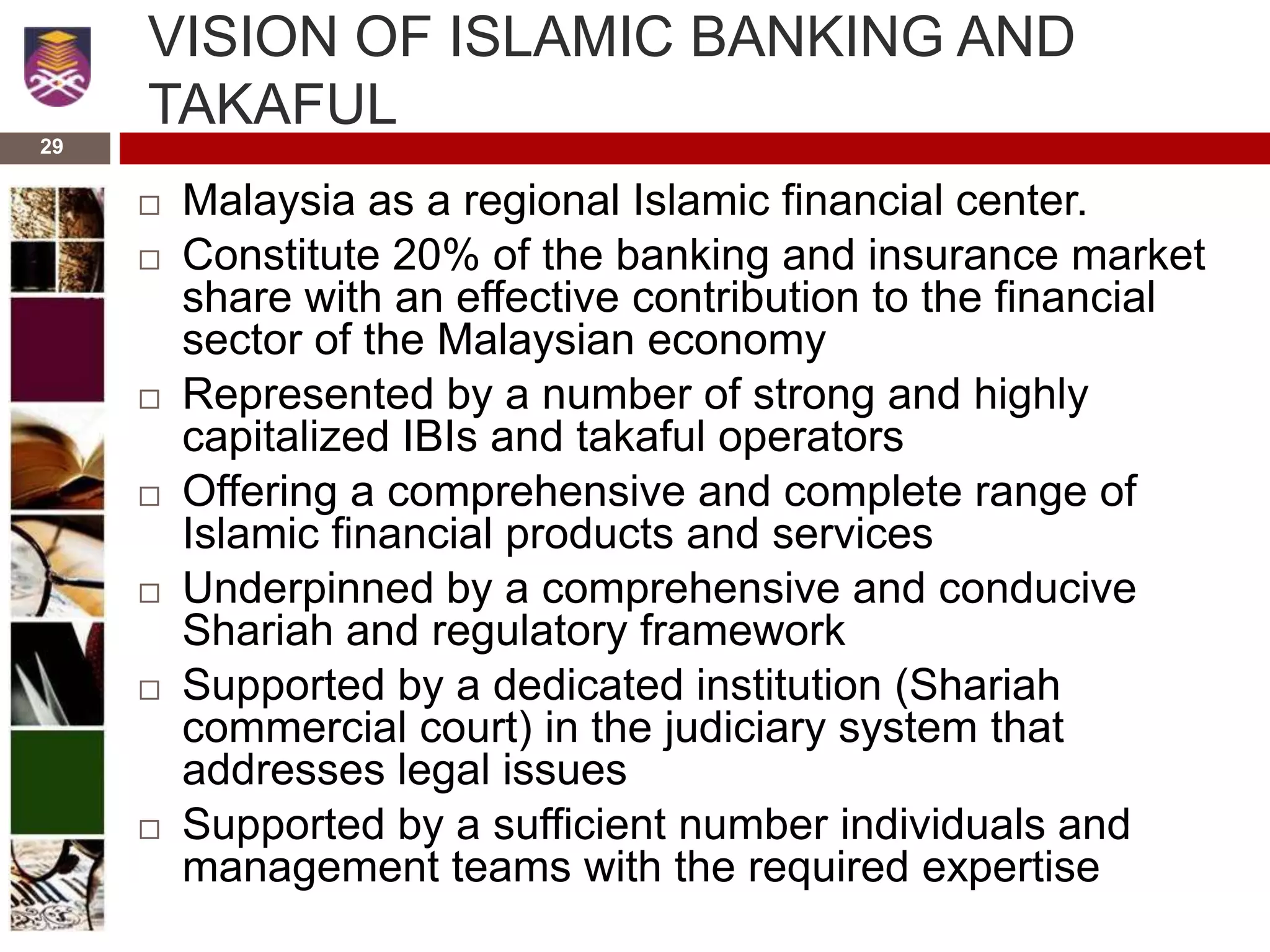 29
VISION OF ISLAMIC BANKING AND
TAKAFUL
 Malaysia as a regional Islamic financial center.
 Constitute 20% of the banking and insurance market
share with an effective contribution to the financial
sector of the Malaysian economy
 Represented by a number of strong and highly
capitalized IBIs and takaful operators
 Offering a comprehensive and complete range of
Islamic financial products and services
 Underpinned by a comprehensive and conducive
Shariah and regulatory framework
 Supported by a dedicated institution (Shariah
commercial court) in the judiciary system that
addresses legal issues
 Supported by a sufficient number individuals and
management teams with the required expertise
 
