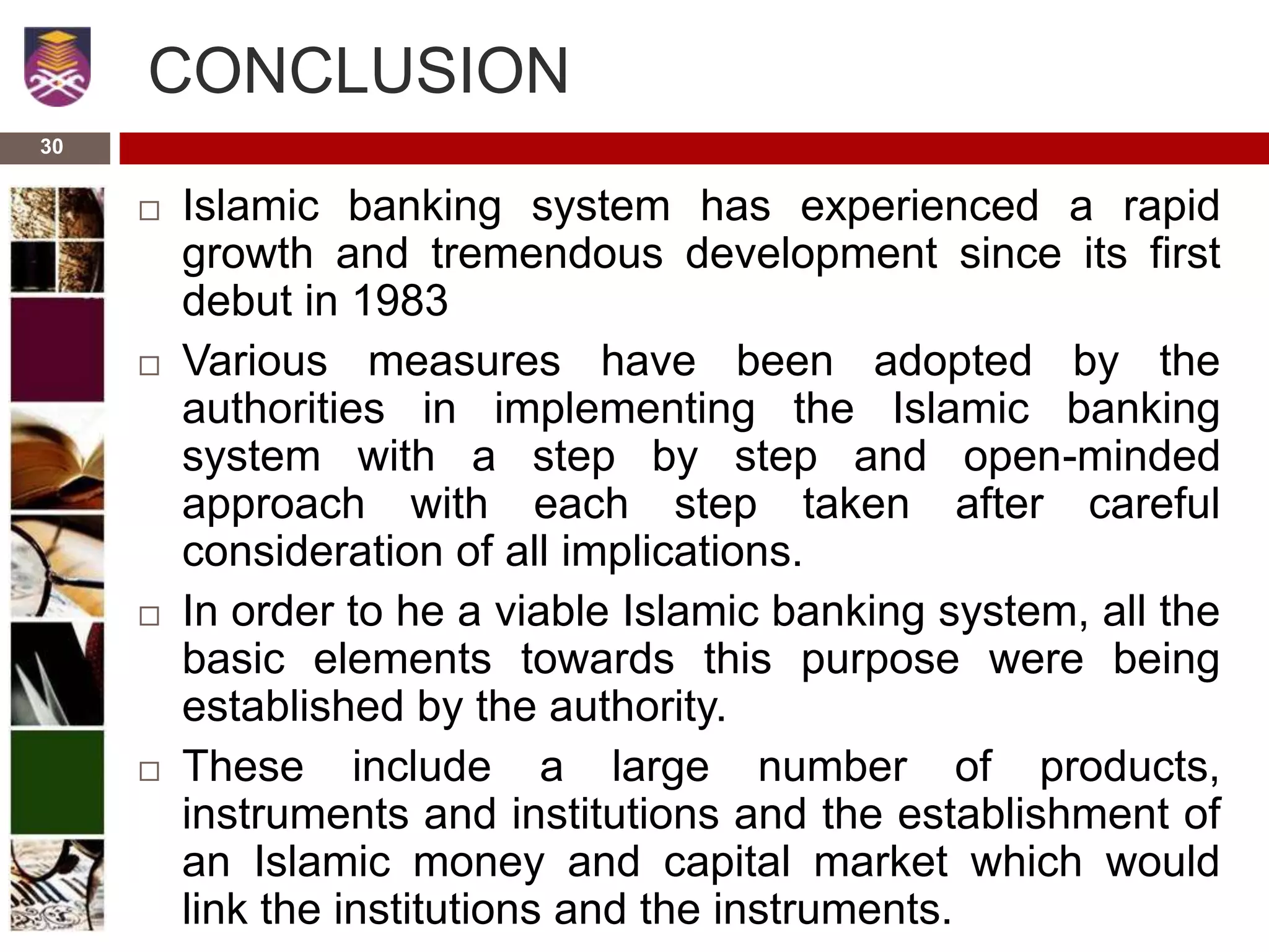 30
CONCLUSION
 Islamic banking system has experienced a rapid
growth and tremendous development since its first
debut in 1983
 Various measures have been adopted by the
authorities in implementing the Islamic banking
system with a step by step and open-minded
approach with each step taken after careful
consideration of all implications.
 In order to he a viable Islamic banking system, all the
basic elements towards this purpose were being
established by the authority.
 These include a large number of products,
instruments and institutions and the establishment of
an Islamic money and capital market which would
link the institutions and the instruments.
 