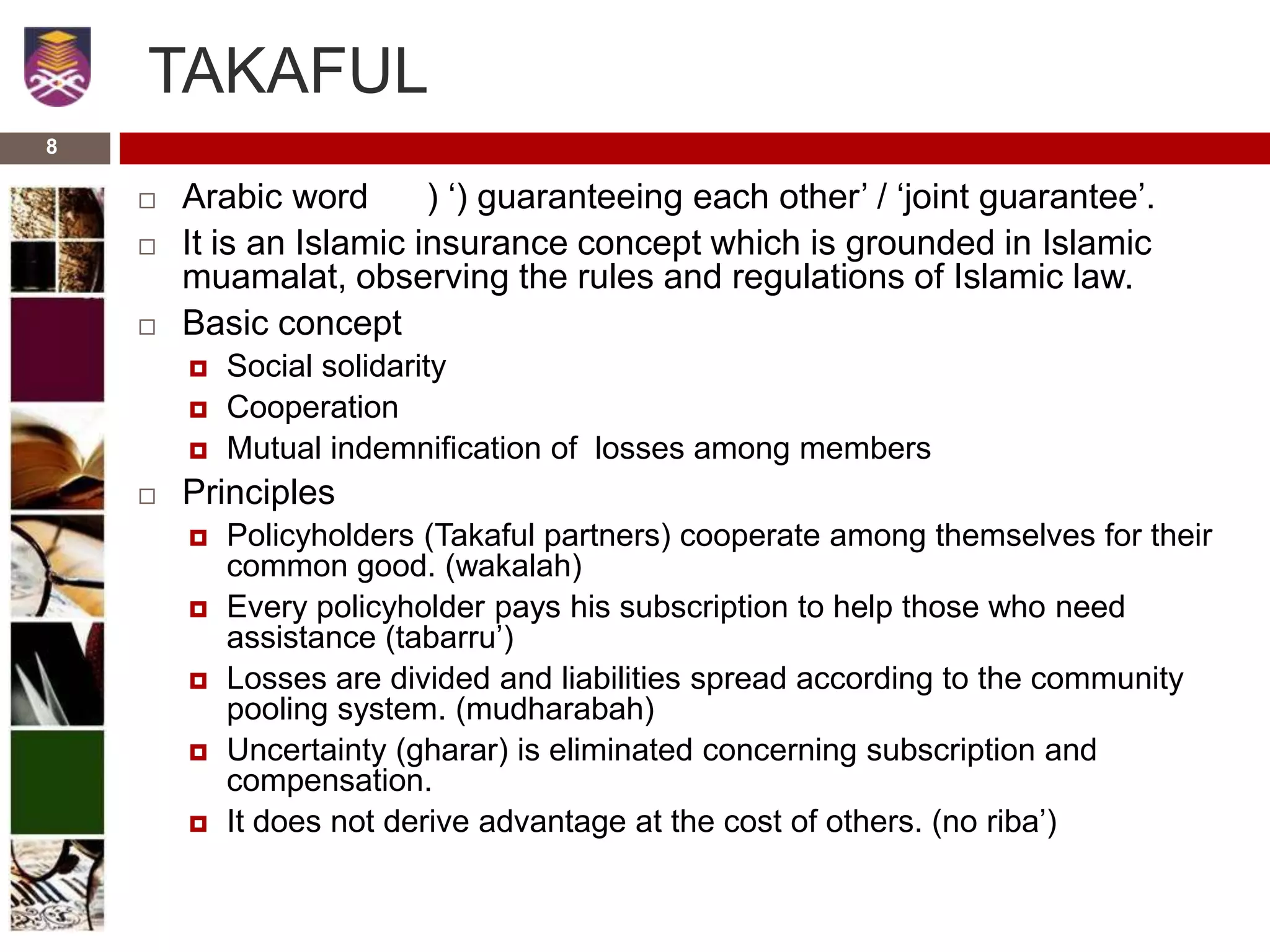 TAKAFUL
 Arabic word ) ‘) guaranteeing each other’ / ‘joint guarantee’.
 It is an Islamic insurance concept which is grounded in Islamic
muamalat, observing the rules and regulations of Islamic law.
 Basic concept
 Social solidarity
 Cooperation
 Mutual indemnification of losses among members
 Principles
 Policyholders (Takaful partners) cooperate among themselves for their
common good. (wakalah)
 Every policyholder pays his subscription to help those who need
assistance (tabarru’)
 Losses are divided and liabilities spread according to the community
pooling system. (mudharabah)
 Uncertainty (gharar) is eliminated concerning subscription and
compensation.
 It does not derive advantage at the cost of others. (no riba’)
8
 