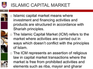 ISLAMIC CAPITAL MARKET
 Islamic capital market means where
investment and financing activities and
products are structured in accordance with
Shariah principles.
 The Islamic Capital Market (ICM) refers to the
market where activities are carried out in
ways which doesn’t conflict with the principles
of Islam.
 The ICM represents an assertion of religious
law in capital market transactions where the
market is free from prohibited activities and
elements such as riba, maysir and gharar
13
 