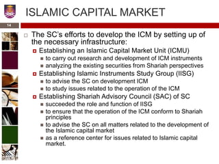 14
ISLAMIC CAPITAL MARKET
 The SC’s efforts to develop the ICM by setting up of
the necessary infrastructure:
 Establishing an Islamic Capital Market Unit (ICMU)
 to carry out research and development of ICM instruments
 analyzing the existing securities from Shariah perspectives
 Establishing Islamic Instruments Study Group (IISG)
 to advise the SC on development ICM
 to study issues related to the operation of the ICM
 Establishing Shariah Advisory Council (SAC) of SC
 succeeded the role and function of IISG
 to ensure that the operation of the ICM conform to Shariah
principles
 to advise the SC on all matters related to the development of
the Islamic capital market
 as a reference center for issues related to Islamic capital
market.
 