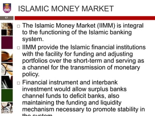 ISLAMIC MONEY MARKET
 The Islamic Money Market (IIMM) is integral
to the functioning of the Islamic banking
system.
 IIMM provide the Islamic financial institutions
with the facility for funding and adjusting
portfolios over the short-term and serving as
a channel for the transmission of monetary
policy.
 Financial instrument and interbank
investment would allow surplus banks
channel funds to deficit banks, also
maintaining the funding and liquidity
mechanism necessary to promote stability in
17
 