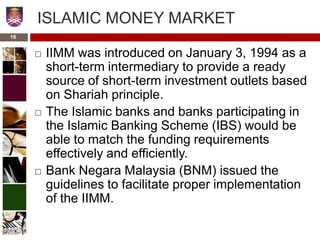 ISLAMIC MONEY MARKET
 IIMM was introduced on January 3, 1994 as a
short-term intermediary to provide a ready
source of short-term investment outlets based
on Shariah principle.
 The Islamic banks and banks participating in
the Islamic Banking Scheme (IBS) would be
able to match the funding requirements
effectively and efficiently.
 Bank Negara Malaysia (BNM) issued the
guidelines to facilitate proper implementation
of the IIMM.
18
 