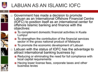 21
LABUAN AS AN ISLAMIC IOFC
 Government has made a decision to promote
Labuan as an International Offshore Financial Centre
(IOFC) to position itself as an international center for
offshore Islamic banking and finance with the
objectives:
 To complement domestic financial activities in Kuala
Lumpur
 To strengthen the contribution of the financial services
sector in the gross national product of Malaysia
 To promote the economic development of Labuan
 Labuan with the status of IOFC has the advantage to
attract international banking business by:
 Reducing or eliminating the need for full compliance with
local capital requirements
 Having lower license fees, corporate taxes and other
business levies
 