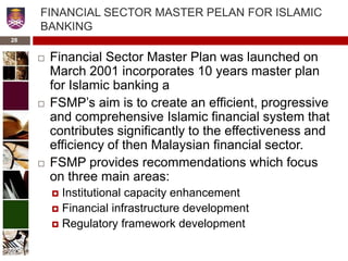 28
FINANCIAL SECTOR MASTER PELAN FOR ISLAMIC
BANKING
 Financial Sector Master Plan was launched on
March 2001 incorporates 10 years master plan
for Islamic banking a
 FSMP’s aim is to create an efficient, progressive
and comprehensive Islamic financial system that
contributes significantly to the effectiveness and
efficiency of then Malaysian financial sector.
 FSMP provides recommendations which focus
on three main areas:
 Institutional capacity enhancement
 Financial infrastructure development
 Regulatory framework development
 