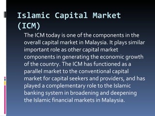 Islamic Capital Market (ICM) The ICM today is one of the components in the overall capital market in Malaysia. It plays similar important role as other capital market components in generating the economic growth of the country. The ICM has functioned as a parallel market to the conventional capital market for capital seekers and providers, and has played a complementary role to the Islamic banking system in broadening and deepening the Islamic financial markets in Malaysia. 
