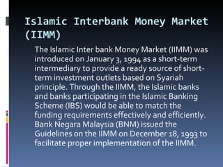 Islamic Interbank Money Market (IIMM) The Islamic Inter bank Money Market (IIMM) was introduced on January 3, 1994 as a short-term intermediary to provide a ready source of short-term investment outlets based on Syariah principle. Through the IIMM, the Islamic banks and banks participating in the Islamic Banking Scheme (IBS) would be able to match the funding requirements effectively and efficiently. Bank Negara Malaysia (BNM) issued the Guidelines on the IIMM on December 18, 1993 to facilitate proper implementation of the IIMM. 