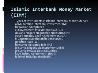 Islamic Interbank Money Market (IIMM) Types of Instruments in Islamic Interbank Money Market a) Mudarabah Interbank Investment (MII) b) Wadiah Acceptance c) Government Investment Issue (GII) d) Bank Negara Negotiable Notes (BNNN) e) Sell and Buy Back Agreement (SBBA) f) Cagamas Mudharabah Bonds (SMC) g) When Issue (WI) h) Islamic Accepted Bills (IAB) i) Islamic Negotiable Instruments (INI) j) Islamic Private Debt Securities k) Ar Rahnu Agreement-I (RA-i) l) Sukuk BNM Ijarah (SBNMI) 