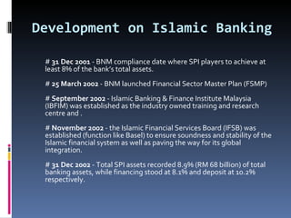 Development on Islamic Banking #  31 Dec 2001  - BNM compliance date where SPI players to achieve at least 8% of the bank’s total assets. #  25 March 2002  - BNM launched Financial Sector Master Plan (FSMP) #  September 2002  - Islamic Banking & Finance Institute Malaysia (IBFIM) was established as the industry owned training and research centre and . #  November 2002  - the Islamic Financial Services Board (IFSB) was established (function like Basel) to ensure soundness and stability of the Islamic financial system as well as paving the way for its global integration. #  31 Dec 2002  - Total SPI assets recorded 8.9% (RM 68 billion) of total banking assets, while financing stood at 8.1% and deposit at 10.2% respectively. 