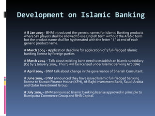 Development on Islamic Banking #  8 Jan 2003  - BNM introduced the generic names for Islamic Banking products where SPI players shall be allowed to use English term without the Arabic term but the product name shall be hyphenated with the letter “ i “ at end of each generic product name. #  March 2004  - Application deadline for application of 3 full-fledged Islamic banking license by foreign parties #  March 2004  – Talk about existing bank need to establish an Islamic subsidiary (IS) by 3 January 2004. This IS will be licensed under Islamic Banking Act (IBA) #  April 2004  - BNM talk about change in the governance of Shariah Consultant. #  June 2004  - BNM announced they have issued Islamic full-fledged banking license to Kuwait Finance House (KFH), Al-Rajhi Investment Bank, Saudi Arabia and Qatar Investment Group. # July 2004  – BNM announced Islamic banking license approved in principle to Bumiputra Commerce Group and RHB Capital. 