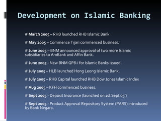 Development on Islamic Banking #  March 2005  – RHB launched RHB Islamic Bank #  May 2005  – Commence Tijari commenced business. #  June 2005  – BNM announced approval of two more Islamic subsidiaries to AmBank and Affin Bank. #  June 2005  - New BNM GP8-i for Islamic Banks issued. #  July 2005  – HLB launched Hong Leong Islamic Bank. #  July 2005  – RHB Capital launched RHB Dow Jones Islamic Index #  Aug 2005  – KFH commenced business. #  Sept 2005  - Deposit Insurance (launched on 1st Sept 05’) #  Sept 2005  - Product Approval Repository System (PARS) introduced by Bank Negara.  