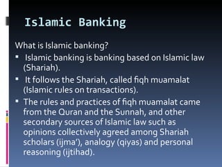 Islamic Banking What is Islamic banking? Islamic banking is banking based on Islamic law (Shariah).  It follows the Shariah, called ﬁqh muamalat (Islamic rules on transactions). The rules and practices of ﬁqh muamalat came from the Quran and the Sunnah, and other secondary sources of Islamic law such as opinions collectively agreed among Shariah scholars (ijma’), analogy (qiyas) and personal reasoning (ijtihad). 